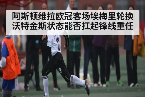 阿斯顿维拉欧冠客场埃梅里轮换沃特金斯状态能否扛起锋线重任